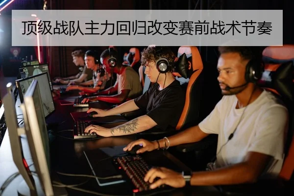 顶级战队主力回归改变赛前战术节奏