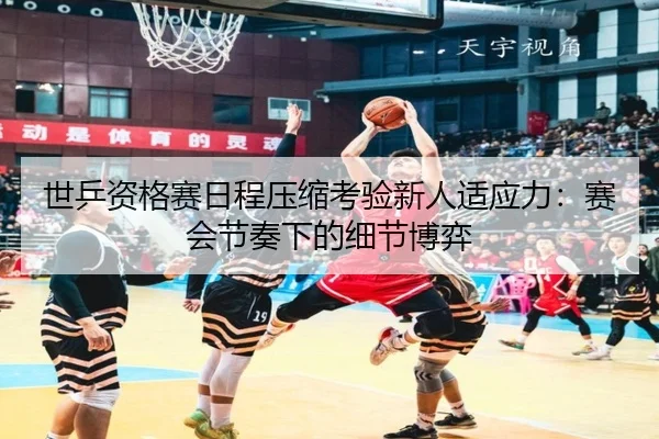 世乒资格赛日程压缩考验新人适应力：赛会节奏下的细节博弈
